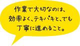 作業で大切なのは、効率よく、テキパキと、でも丁寧に進めること。