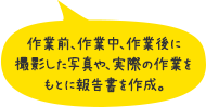 作業前、作業中、作業後に撮影した写真や、実際の作業をもとに報告書を作成。